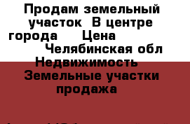 Продам земельный участок! В центре города!  › Цена ­ 1 700 000 000 - Челябинская обл. Недвижимость » Земельные участки продажа   